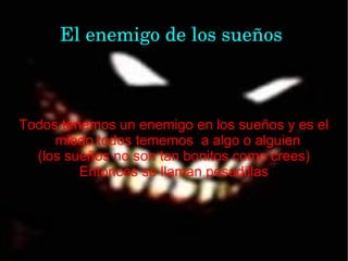 El enemigo de los sueños



Todos tenemos un enemigo en los sueños y es el
     miedo todos tememos a algo o alguien
  (los sueños no son tan bonitos como crees)
         Entonces se llaman pesadillas
 