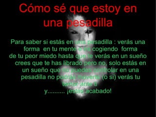 Cómo sé que estoy en
      una pesadilla
Para saber si estás en una pesadilla : verás una
     forma en tu mente e irá cogiendo forma
de tu peor miedo hasta que te verás en un sueño
  crees que te has librado pero no, solo estás en
     un sueño que no puedes controlar en una
    pesadilla no podrás moverte (o si) verás tu
                      temor ante ti
             y.......... ¡estás acabado!
 