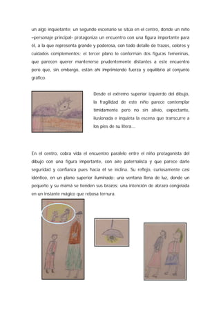 un algo inquietante; un segundo escenario se sitúa en el centro, donde un niño
–personaje principal- protagoniza un encuentro con una figura importante para
él, a la que representa grande y poderosa, con todo detalle de trazos, colores y
cuidados complementos; el tercer plano lo conforman dos figuras femeninas,
que parecen querer mantenerse prudentemente distantes a este encuentro
pero que, sin embargo, están ahí imprimiendo fuerza y equilibrio al conjunto
gráfico.
Desde el extremo superior izquierdo del dibujo,
la fragilidad de este niño parece contemplar
tímidamente pero no sin alivio, expectante,
ilusionada e inquieta la escena que transcurre a
los pies de su litera...
En el centro, cobra vida el encuentro paralelo entre el niño protagonista del
dibujo con una figura importante, con aire paternalista y que parece darle
seguridad y confianza pues hacia él se inclina. Su reflejo, curiosamente casi
idéntico, en un plano superior iluminado: una ventana llena de luz, donde un
pequeño y su mamá se tienden sus brazos; una intención de abrazo congelada
en un instante mágico que rebosa ternura.
 