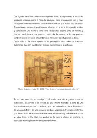 Dos figuras femeninas adoptan un segundo plano, acompañando al señor del
sombrero, mirando como él hacia la izquierda, hacia el encuentro con el niño,
pero guardando con la escena central una inclinación que marca sutil distancia.
Ambas figuras están estratégicamente situadas en la zona derecha del gráfico,
y constituyen una barrera como una salvaguarda segura ante el incierto y
desconocido futuro al que parecen querer dar la espalda, y del que parecen
también querer proteger a los indefensos niños que se refugian en la litera.
Desde el techo, la lámpara pretende ser privilegiada espectadora de la escena
iluminando ésta con esa tibieza y ternura tan semejante a un hogar.
Martin Roubicek - Hogar BII Q609: “Vista desde mi cama cuando estoy enfermo”
Terezín era una “ciudad maniquí”, disfrazada tanto de angustias como de
esperanzas, el anverso y el reverso de una misma moneda: la cara de una
apariencia de sospechosa normalidad, y la cruz del encierro, de la desposesión
de un pasado feliz y de una nebulosa sorda de vapores de trenes intermitentes,
que arrastran forzosamente hacia una Nada, sin saber muy bien el Hacia Dónde
y, sobre todo, el Por Qué. La quietud de la espera infinita sin mañana, la
desnudez de un ayer robado sin contemplaciones.
 