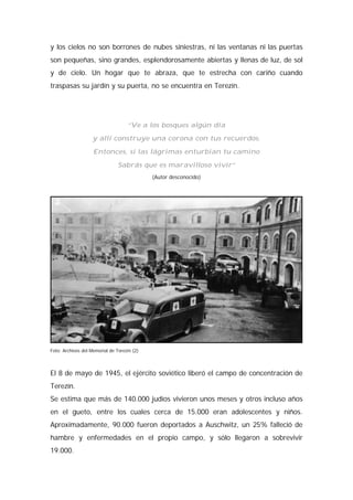 y los cielos no son borrones de nubes siniestras, ni las ventanas ni las puertas
son pequeñas, sino grandes, esplendorosamente abiertas y llenas de luz, de sol
y de cielo. Un hogar que te abraza, que te estrecha con cariño cuando
traspasas su jardín y su puerta, no se encuentra en Terezín.
“Ve a los bosques algún día
y allí construye una corona con tus recuerdos.
Entonces, si las lágrimas enturbian tu camino
Sabrás que es maravilloso vivir”
(Autor desconocido)
Foto: Archivos del Memorial de Terezín (2)
El 8 de mayo de 1945, el ejército soviético liberó el campo de concentración de
Terezín.
Se estima que más de 140.000 judíos vivieron unos meses y otros incluso años
en el gueto, entre los cuales cerca de 15.000 eran adolescentes y niños.
Aproximadamente, 90.000 fueron deportados a Auschwitz, un 25% falleció de
hambre y enfermedades en el propio campo, y sólo llegaron a sobrevivir
19.000.
 
