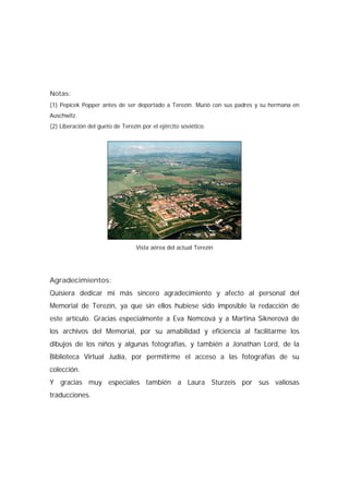 Notas:
(1) Pepicek Popper antes de ser deportado a Terezín. Murió con sus padres y su hermana en
Auschwitz.
(2) Liberación del gueto de Terezín por el ejército soviético.
Vista aérea del actual Terezín
Agradecimientos:
Quisiera dedicar mi más sincero agradecimiento y afecto al personal del
Memorial de Terezín, ya que sin ellos hubiese sido imposible la redacción de
este artículo. Gracias especialmente a Eva Nemcová y a Martina Siknerová de
los archivos del Memorial, por su amabilidad y eficiencia al facilitarme los
dibujos de los niños y algunas fotografías, y también a Jonathan Lord, de la
Biblioteca Virtual Judía, por permitirme el acceso a las fotografías de su
colección.
Y gracias muy especiales también a Laura Sturzeis por sus valiosas
traducciones.
 