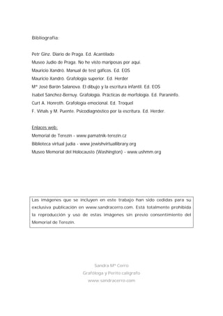 Bibliografía:
Petr Ginz. Diario de Praga. Ed. Acantilado
Museo Judío de Praga. No he visto mariposas por aquí.
Mauricio Xandró. Manual de test gáficos. Ed. EOS
Mauricio Xandró. Grafología superior. Ed. Herder
Mª José Barón Salanova. El dibujo y la escritura infantil. Ed. EOS
Isabel Sánchez-Bernuy. Grafología. Prácticas de morfología. Ed. Paraninfo.
Curt A. Honroth. Grafología emocional. Ed. Troquel
F. Viñals y M. Puente. Psicodiagnóstico por la escritura. Ed. Herder.
Enlaces web:
Memorial de Terezín - www.pamatnik-terezin.cz
Biblioteca virtual judía - www.jewishvirtuallibrary.org
Museo Memorial del Holocausto (Washington) - www.ushmm.org
Las imágenes que se incluyen en este trabajo han sido cedidas para su
exclusiva publicación en www.sandracerro.com. Está totalmente prohibida
la reproducción y uso de estas imágenes sin previo consentimiento del
Memorial de Terezín.
Sandra Mª Cerro
Grafóloga y Perito calígrafo
www.sandracerro.com
 