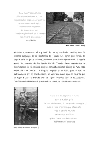 “Bajo nuestras ventanas
está parado un bonito tren,
todos los días llega hasta nosotros,
brama como un dragón.
Lo conocemos muy bien,
le tenemos cariño.
Cuando llegue el día de la libertad,
nos llevará de regreso.”
(Kitty, 12 años)
Foto: Jewish Virtual Library
Amenaza o esperanza, el ir y venir del transporte diario constituía una de
visiones rutinarias de los habitantes de Terezín. Los trenes que venían de
alguna parte cargados de seres, y aquellos otros trenes que se iban... a alguna
parte. La mayoría de los habitantes de Terezín vivían expectantes la
incertidumbre de su destino, que se disfrazaba con los colores de “una vida
mejor para los judíos”. La mayoría llegaban y se iban, pese a todo lo
extrañamente gris de aquel entorno, sin saber que aquel lugar no era más que
un lugar de paso, el tránsito entre el hogar e infiernos como el de Auschwitz.
Tamizada entre humaredas y bramidos de trenes, la “parada de la muerte”.
“Pese a todo hay en nosotros
tanta ilusión y fe,
tantas esperanzas en un mañana mejor,
pese a todo creemos que algún día
todo el ancho mundo
abrirá sus puertas
para darnos la bienvenida”
Dagmar Polackova (sobrevivió)
Foto: Archivos del Memorial de Terezín (1)
 