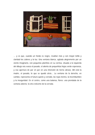 ... y es que, cuando un fondo es negro, resaltan más y con mayor brillo y
claridad los colores y la luz. Una ventana blanca, agitada alegremente por un
viento imaginario, con pequeñas plantitas en su cornisa, situada a la izquierda
del dibujo nos evoca el pasado, el aliento de pequeñitas hojas verde esperanza,
y esa apertura de par en par en una intención de tierno abrazo. Allí está la
madre, el pasado, lo que se quedó atrás... La ventana de la derecha, en
cambio, representa el futuro quieto y cerrado, las rejas inertes, la incertidumbre
y la inseguridad. En el centro, como una balanza, flores: una prendada de la
ventana abierta; la otra reticente de la cerrada.
 