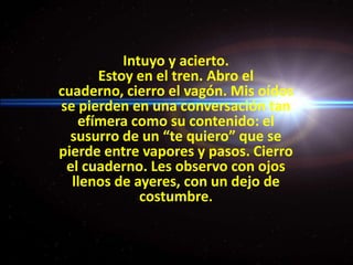 Intuyo y acierto.Estoy en el tren. Abro el cuaderno, cierro el vagón. Mis oídos se pierden en una conversación tan efímera como su contenido: el susurro de un “te quiero” que se pierde entre vapores y pasos. Cierro el cuaderno. Les observo con ojos llenos de ayeres, con un dejo de costumbre.
