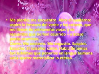 Me pierdo; me encuentro. Abro el cuaderno: aspiro la frescura del verde y los colores, que me llenan de primaveras viejas y de recuerdos que no han ocurrido – y acaso jamás ocurrirán.Cierro. Me encierro. Me angustio. Suspiro. Escucho: El ruiseñor canta. Habla de temas tan sublimes que ponerlos en lengua humana sería querer materializar lo etéreo.