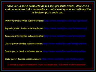 Para ver la serie completa de las seis presentaciones, dale clic a cada uno de los links  indicados en color azul que se a continuación se indican para cada una: Primera parte: Sueños subconscientes:  http ://www.mediafire.com/? ogt1zymtmzw Segunda parte: Sueños subconscientes:  http ://www.mediafire.com/? lvlwmdmddzj Tercera parte: Sueños subconscientes:  http ://www.mediafire.com/? yinomjeybel Cuarta parte: Sueños subconscientes:  http ://www.mediafire.com/? mh4fzwmtzwe Quinta parte: Sueños subconscientes:  http ://www.mediafire.com/? mbkntxyh2qu Sexta parte: Sueños subconscientes:  http ://www.mediafire.com/? 3di2iwqvjmn Al abrirse la pagina de mediafire, le das clic donde dice: “ Click here to start download”..   