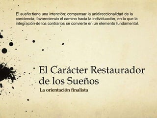 El sueño tiene una intención: compensar la unidireccionalidad de la
conciencia, favoreciendo el camino hacia la individuación, en la que la
integración de los contrarios se convierte en un elemento fundamental.




             El Carácter Restaurador
             de los Sueños
             La orientación finalista
 