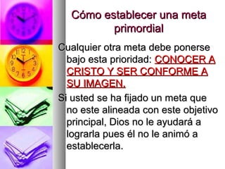 Cómo establecer una meta
         primordial
Cualquier otra meta debe ponerse
  bajo esta prioridad: CONOCER A
  CRISTO Y SER CONFORME A
  SU IMAGEN.
Si usted se ha fijado un meta que
  no este alineada con este objetivo
  principal, Dios no le ayudará a
  lograrla pues él no le animó a
  establecerla.
 