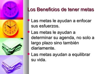 Los Beneficios de tener metas

   Las metas le ayudan a enfocar
    sus esfuerzos.
   Las metas le ayudan a
    determinar su agenda, no solo a
    largo plazo sino también
    diariamente.
   Las metas ayudan a equilibrar
    su vida.
 