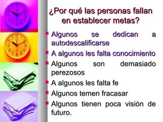 ¿Por qué las personas fallan
   en establecer metas?
   Algunos      se     dedican    a
    autodescalificarse
   A algunos les falta conocimiento
   Algunos      son       demasiado
    perezosos
   A algunos les falta fe
   Algunos temen fracasar
   Algunos tienen poca visión de
    futuro.
 