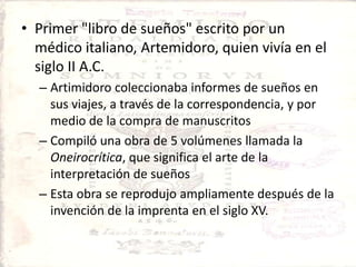 Primer "libro de sueños" escrito por un médico italiano, Artemidoro, quien vivía en el siglo II A.C. Artimidoro coleccionaba informes de sueños en sus viajes, a través de la correspondencia, y por medio de la compra de manuscritosCompiló una obra de 5 volúmenes llamada la Oneirocrítica, que significa el arte de la interpretación de sueñosEsta obra se reprodujo ampliamente después de la invención de la imprenta en el siglo XV.