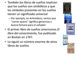 También los libros de sueños implican que los sueños son simbólicos y que los símbolos presentes en los sueños tienen un significado universalPor ejemplo, en Artimidoro, vemos que "comer queso" significa ganancias y buena fortuna para el soñadorEl primer libro de sueños americanos El libro del conocimiento, fue publicado en Boston en 1767. Le siguió un número enorme de otros libros de sueños