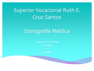 Superior Vocacional Ruth E.
Cruz Santos
Sonografía Médica
Ashley N. Ruiz Núñez
Sra. Ramos
11-6
Español
 