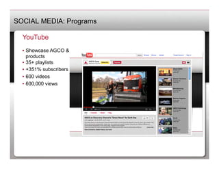 SOCIAL MEDIA: Programs

  YouTube
  •  Showcase AGCO &
     products
  •  35+ playlists
  •  +351% subscribers
  •  600 videos
  •  600,000 views
 