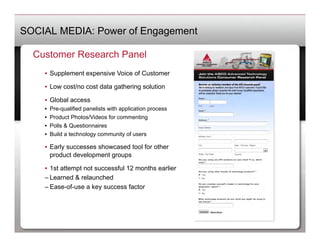 SOCIAL MEDIA: Power of Engagement

  Customer Research Panel
    •  Supplement expensive Voice of Customer

    •  Low cost/no cost data gathering solution

    •  Global access
    •    Pre-qualified panelists with application process
    •    Product Photos/Videos for commenting
    •    Polls & Questionnaires
    •    Build a technology community of users

    •  Early successes showcased tool for other
       product development groups

    •  1st attempt not successful 12 months earlier
    – Learned & relaunched
    – Ease-of-use a key success factor
 