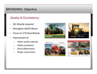 BRANDING: Objective

   Quality & Consistency

  •    30+ Brands Acquired

  •    Strengthen AGCO Brand

  •    Focus on 4 Product Brands

  •    Improvement of:
       –    Higher quality materials
       –    Global consistency
       –    Brand differentiation
       –    Margin improvement
 