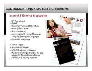 COMMUNICATIONS & MARKETING: Brochures

  Internal & External Messaging
  •  HR Recruitment
  –  Global
  –  Supports 27 different HR systems
  –  Broad product reach
  –  Supports diversity
  –  Joint project with Human Resources
  -  Template for Regions/Languages
  -  Consistent image/style

  •  Annual Report
  •  Sustainability Report
  •  AGCO/Challenger positioning
  –  Positions Challenger brand as the only
     solution for Russia/Eastern Europe
  –  3-time award winning materials
 