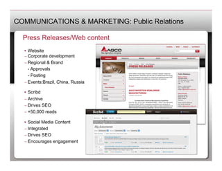 COMMUNICATIONS & MARKETING: Public Relations

  Press Releases/Web content
  •  Website
  –  Corporate development
  –  Regional & Brand
   	
- Approvals
   	
- Posting
  –  Events:Brazil, China, Russia

  •  Scribd
  –  Archive
  –  Drives SEO
  –  +50,000 reads

  •  Social Media Content
  –  Integrated
  –  Drives SEO
  –  Encourages engagement
 