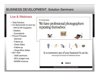 BUSINESS DEVELOPMENT: Solution Seminars

  Live & Webinars
  •  Total Solution
  •  Co-Sponsored (funded) by:
   	
- HW & SW Suppliers
   	
- Dealers
     - Consultants
  •  Proven Process
   	
 - Seminar
   	
 - Follow-up
   	
 - Close Sales
   	
 - Follow-up
   	
 - Close More Sales
  •  80:1 ROI
   	
 - 3000 seminars
   	
 - 85% budget cuts
   	
 - $450M revenue
 
