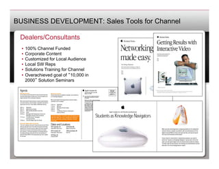 BUSINESS DEVELOPMENT: Sales Tools for Channel

 Dealers/Consultants
  •  100% Channel Funded
  •  Corporate Content
  •  Customized for Local Audience
  •  Local SW Reps
  •  Solutions Training for Channel
  •  Overachieved goal of 10,000 in
     2000 Solution Seminars
 