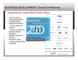 BUSINESS DEVELOPMENT: Events/Conferences

 Target Market: Small Office-Home Office

  •  100% Funded by
     Sponsoring Partners
  •  Included Selling
     Dealers/Consultants
   	
 - On-site training &
     support
   	
 - Post event follow-up
  •  Industry Leading
     Speakers
  •  Industry education &
     training
  •  Strong PR Value
   	
 - Massive Media & PR
     Coverage
 