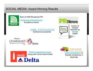 SOCIAL MEDIA: Award-Winning Results

             Best of 2009 Broadcast PR
                 Professional Development
                     Excellence Award
                                                               Author of
                                                                chapter
                                                              featured as
                              Conference presenter              sample
                                                                 pages

     Winner	





                          Perfect engagement score,     Video presentation vs.
                         along with Coca-Cola & Delta   flooded conference in
                                                              Nashville
 
