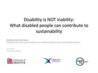 Disability is NOT inability:
What disabled people can contribute to
sustainability
Walking Interconnections
RESEARCHING THE LIVED EXPERIENCE OF DISABLED PEOPLE FOR A SUSTAINABLE SOCIETY
Sue Porter
University of Bristol
 