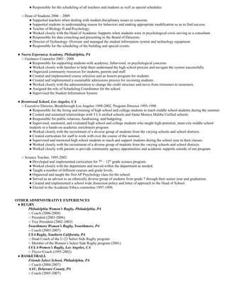 ● Responsible for the scheduling of all teachers and students as well as special schedules.
○ Dean of Students 2006 – 2009
● Supported teachers when dealing with student disciplinary issues or concerns.
● Supported students in understanding reason for behaviors and making appropriate modification so as to find success.
● Teacher of Biology II and Psychology.
● Worked closely with the Head of Academic Supports when students were in psychological crisis serving as a consultant.
● Responsible for data crunching and presenting to the Board of Directors.
● Director of Technology- Oversaw and managed the student information system and technology equipment.
● Responsible for the scheduling of the building and special events.
● Nueva Esperanza Academy, Philadelphia, PA
○ Guidance Counselor 2003 - 2006
● Responsible for supporting students with academic, behavioral, or psychological concerns.
● Worked closely with families to help them understand the high school process and navigate the system successfully.
● Organized community resources for students, parents and staff.
● Created and implemented course selection and an honors program for students.
● Created and implemented a sustainable admissions process for incoming students.
● Worked closely with the administration to change the credit structure and move from trimesters to semesters.
● Assigned the role of Scheduling Coordinator for the school.
● Supervised the Student Information System.
● Brentwood School, Los Angeles, CA
○ Executive Director, Breakthrough Los Angeles 1998-2002, Program Director 1995-1998
● Responsible for the hiring and training of high school and college students to teach middle school students during the summer.
● Created and sustained relationships with 3 LA unified schools and Santa Monica Malibu Unified schools.
● Responsible for public relations, fundraising, and budgeting.
● Supervised, mentored, and evaluated high school and college students who taught high-potential, inner-city middle school
students in a hands-on academic enrichment program.
● Worked closely with the recruitment of a diverse group of students from the varying schools and school districts.
● Created curriculum for staff to work with over the course of the summer.
● Supervised and mentored high school students to teach and support students during the school year in their classes.
● Worked closely with the recruitment of a diverse group of students from the varying schools and school districts.
● Worked closely with parents to provide community agency opportunities and academic supports outside of our program.
○ Science Teacher, 1995-2002
● Developed and implemented curriculum for 7th
– 12th
grade science program.
● Worked closely with the department and moved within the department as needed.
● Taught a number of different courses and grade levels.
● Organized and taught the first AP Psychology class for the school.
● Served as an advisor to an ethnically diverse group of students from grade 7 through their senior year and graduation.
● Created and implemented a school wide dissection policy and letter of approach to the Head of School.
● Elected to the Academic Ethics committee 1997-1999.
OTHER ADMINISTRATIVE EXPERIENCES
● RUGBY
Philadelphia Women’s Rugby, Philadelphia, PA
○ Coach (2006-2008)
○ President (2003-2006)
○ Vice President (2002-2003)
Swarthmore Women’s Rugby, Swarthmore, PA
○ Coach (2005-2007)
USA Rugby, Southern California, PA
○ Head Coach of the U-23 Select Side Rugby program
○ Member of the Women’s Select Side Rugby program (2001)
UCLA Women’s Rugby, Los Angeles, CA
○ Player/Coach (1995-2002)
● BASKETBALL
Friends Select School, Philadelphia, PA
○ Coach (2004-2007)
AAU, Delaware County, PA
○ Coach (2005-2007)
 