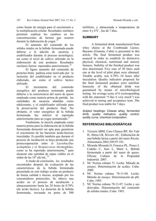 107 Rev Cubana Aliment Nutr 2007, Vol. 17, No. 2 Miranda Miranda y cols.
como fuente de energía para el crecimiento y
la multiplicación celular. Resultados similares
permiten explicar los cambios en las
concentraciones de lactosa que ocurren
durante la elaboración de yogur.15
El aumento del contenido de los
sólidos totales en la bebida fermentada puede
deberse a la adición de sacarosa y
estabilizador durante el proceso tecnológico,
así como el nivel de cultivo utilizado en la
elaboración de este producto. Resultados
similares fueron reportados anteriormente.16
El ligero aumento del contenido de
proteína bruta pudiera estar motivado por la
inclusión del estabilizador en el producto
elaborado, así como el cultivo láctico
utilizado.
El incremento del contenido
energético del producto terminado puede
deberse a la concurrencia del suero de queso
empleado como materia prima de partida, las
cantidades de sacarosa añadidas como
edulcorante, y el estabilizador utilizado para
la preservación del producto final. No
obstante, el valor energético de la bebida
fermentada fue inferior al reportado
anteriormente para un yogur aromatizado.17
Finalmente, la mezcla empleada como
materia prima para la elaboración de la bebida
fermentada demostró ser apta para garantizar
el crecimiento de las bacterias ácido-lácticas
inoculadas. Es posible también que durante el
proceso de incubación se haya producido una
protocooperación entre el Lactobacillus
acidophilus y el Streptoccocus thermophilus,
como se ha reportado anteriormente,18
para
alcanzar una cantidad de cepas viables en el
orden de las 108
ufc/mL.19
A modo de conclusión, los resultados
encontrados después de evaluación de las
características de la bebida fermentada
presentada en este trabajo avalan un producto
de buena calidad e inocuo, aceptado por los
consumidores potenciales. Se obtuvo una
acidez en el proceso de incubación y
almacenamiento hasta las 24 horas de 0.70%
(de ácido láctico). La duración de la bebida
fermentada, envasada en potes de 500
mililitros, y almacenada a temperaturas de
entre 4 y 6°C , fue de 7 días.
SUMMARY
A fermented drink manufactured from
whey cheese at the Combinado Lácteo,
Bayamo (Granma, Cuba) is presented in this
article. The final fermented product was
assayed in order to establish its distinctive
physical, chemical, nutritional and sensory
features. Stability of the finished product was
also determined. Five runs of 30 liters each
one at the level of pilot plant were obtained.
Titrable acidity was 0.70% 24 hours after
inoculation. Quality indicators proposed for
the final fermented product were satisfied.
Innocuity of the obtained drink was
guaranteed by means of microbiological
testing. An average score of 6 (corresponding
with the statement “I like it very much”) was
achieved in tasting and acceptance tests. The
final product was stable for 7 days.
Subject headings: Cheese whey, fermented
drink, quality indicators, quality control,
acidity curve, chemical composition.
REFERENCIAS BIBLIOGRÁFICAS
1. Teixeira SBM, Caro Chauca RP, Do Vale
H, Abreu LR, Riveiro AC. Elaboración de
una bebida láctea a partir del suero Ricota.
Alimentaria 2003;349:97-101.
2. Miranda Miranda O, Fonseca PL, Ponce I,
Cedeño C, Sam L, Martí L. Bebida
fermentada a partir del suero de queso.
Oficina Cubana de la Propiedad
Industrial. 2007.
3. NC Norma cubana 71. Leche: Método de
ensayo. Determinación de acidez. Cuba:
2000.
4. NC Norma cubana 78-11-04. Leche:
Método de ensayo. Determinación de pH.
Cuba: 1983.
5. NC Norma cubana 78-11-07. Leche y sus
derivados. Determinación del contenido
de sólidos totales. Cuba: 1983.
 