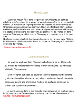 Un vin rare:

      Jusqu’au Moyen Âge, dans les pays de la Chrétienté, ce sont les
religieux qui s’occupent de la vigne : le vin est consacré et bu au cours de la
messe. La rencontre de la géographie et de l’histoire va offrir aux vins de
Champagne un destin hors du commun. C’est en effet Saint Rémi, évêque
de Reims, résidant dans une villa ceinte de vignes près de l’actuel Epernay,
qui baptisa Clovis quand il se convertit. Le premier roi de France fut donc
sacré en Champagne et les vins de Champagne consacrés un soir de Noël
496.
Quelques siècles plus tard, le mariage de Jeanne de Navarre avec Philippe
le Bel associa définitivement le destin du comté de Champagne à celui de la
couronne de France.
Source : www.champagne.fr/



                            Comment l’élaborer:

     La légende veut que Dom Pérignon soit à l'origine de la découverte
 du moyen de contrôler l'effervescence du vin en bouteille - La fameuse
 Méthode Champenoise.

     Dom Pérignon eut l'idée de couler de la cire d'abeille pour boucher le
 goulot des bouteilles, afin de rendre celles ci totalement hermétique et de
 conserver ainsi le gaz à l'intérieur. Au bout de quelques semaines, la
 plupart des bouteilles explosèrent...

    Le sucre contenu dans la cire d'abeille avait provoqué, en tombant dans
le vin, une seconde fermentation, entraînant une brutale effervescence...
Source : www.champagne.fr/
 