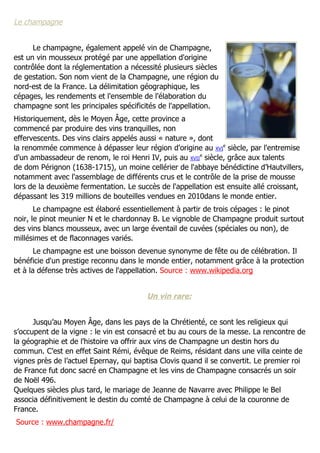 Le champagne


      Le champagne, également appelé vin de Champagne,
est un vin mousseux protégé par une appellation d'origine
contrôlée dont la réglementation a nécessité plusieurs siècles
de gestation. Son nom vient de la Champagne, une région du
nord-est de la France. La délimitation géographique, les
cépages, les rendements et l'ensemble de l'élaboration du
champagne sont les principales spécificités de l'appellation.
Historiquement, dès le Moyen Âge, cette province a
commencé par produire des vins tranquilles, non
effervescents. Des vins clairs appelés aussi « nature », dont
la renommée commence à dépasser leur région d'origine au XVIe siècle, par l'entremise
d'un ambassadeur de renom, le roi Henri IV, puis au XVIIe siècle, grâce aux talents
de dom Pérignon (1638-1715), un moine cellérier de l'abbaye bénédictine d’Hautvillers,
notamment avec l'assemblage de différents crus et le contrôle de la prise de mousse
lors de la deuxième fermentation. Le succès de l'appellation est ensuite allé croissant,
dépassant les 319 millions de bouteilles vendues en 2010dans le monde entier.
       Le champagne est élaboré essentiellement à partir de trois cépages : le pinot
noir, le pinot meunier N et le chardonnay B. Le vignoble de Champagne produit surtout
des vins blancs mousseux, avec un large éventail de cuvées (spéciales ou non), de
millésimes et de flaconnages variés.
       Le champagne est une boisson devenue synonyme de fête ou de célébration. Il
bénéficie d'un prestige reconnu dans le monde entier, notamment grâce à la protection
et à la défense très actives de l'appellation. Source : www.wikipedia.org


                                        Un vin rare:


      Jusqu’au Moyen Âge, dans les pays de la Chrétienté, ce sont les religieux qui
s’occupent de la vigne : le vin est consacré et bu au cours de la messe. La rencontre de
la géographie et de l’histoire va offrir aux vins de Champagne un destin hors du
commun. C’est en effet Saint Rémi, évêque de Reims, résidant dans une villa ceinte de
vignes près de l’actuel Epernay, qui baptisa Clovis quand il se convertit. Le premier roi
de France fut donc sacré en Champagne et les vins de Champagne consacrés un soir
de Noël 496.
Quelques siècles plus tard, le mariage de Jeanne de Navarre avec Philippe le Bel
associa définitivement le destin du comté de Champagne à celui de la couronne de
France.
Source : www.champagne.fr/
 