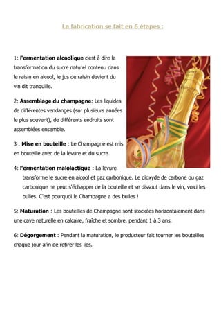La fabrication se fait en 6 étapes :




1: Fermentation alcoolique c'est à dire la
transformation du sucre naturel contenu dans
le raisin en alcool, le jus de raisin devient du
vin dit tranquille.

2: Assemblage du champagne: Les liquides
de différentes vendanges (sur plusieurs années
le plus souvent), de différents endroits sont
assemblées ensemble.

3 : Mise en bouteille : Le Champagne est mis
en bouteille avec de la levure et du sucre.

4: Fermentation malolactique : La levure
    transforme le sucre en alcool et gaz carbonique. Le dioxyde de carbone ou gaz
    carbonique ne peut s'échapper de la bouteille et se dissout dans le vin, voici les
    bulles. C'est pourquoi le Champagne a des bulles !

5: Maturation : Les bouteilles de Champagne sont stockées horizontalement dans
une cave naturelle en calcaire, fraîche et sombre, pendant 1 à 3 ans.

6: Dégorgement : Pendant la maturation, le producteur fait tourner les bouteilles
chaque jour afin de retirer les lies.
 
