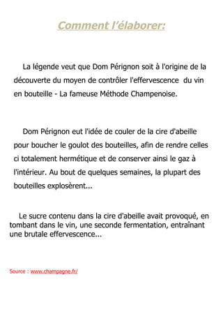 Comment l’élaborer:


     La légende veut que Dom Pérignon soit à l'origine de la
 découverte du moyen de contrôler l'effervescence du vin
 en bouteille - La fameuse Méthode Champenoise.




     Dom Pérignon eut l'idée de couler de la cire d'abeille
 pour boucher le goulot des bouteilles, afin de rendre celles
 ci totalement hermétique et de conserver ainsi le gaz à
 l'intérieur. Au bout de quelques semaines, la plupart des
 bouteilles explosèrent...



  Le sucre contenu dans la cire d'abeille avait provoqué, en
tombant dans le vin, une seconde fermentation, entraînant
une brutale effervescence...



Source : www.champagne.fr/
 