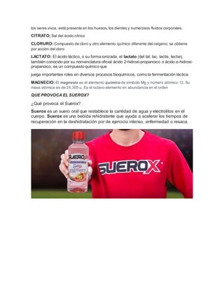 los seres vivos, está presente en los huesos, los dientes y numerosos fluidos corporales.
CITRATO;Sal del ácido cítrico
CLORURO:Compuesto de cloro y otro elemento químico diferente del oxígeno; se obtiene
por acción del cloro
LACTATO: El ácido láctico, o su forma ionizada, el lactato (del lat. lac, lactis, leche),
también conocido por su nomenclatura oficial ácido 2-hidroxi-propanoico o ácido α-hidroxi-
propanoico, es un compuesto químico que
juega importantes roles en diversos procesos bioquímicos, como la fermentación láctica.
MAGNECIO:El magnesio es el elemento químico de símbolo Mg y número atómico 12. Su
masa atómica es de 24,305 u. Es el octavo elemento en abundancia en el orden
QUE PROVOCA EL SUEROX?
¿Qué provoca el Suerox?
Suerox es un suero oral que restablece la cantidad de agua y electrolitos en el
cuerpo. Suerox es una bebida rehidratante que ayuda a acelerar los tiempos de
recuperación en la deshidratación por de ejercicio intenso, enfermedad o resaca.
 