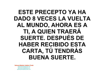 ESTE PRECEPTO YA HA DADO 8 VECES LA VUELTA AL MUNDO, AHORA ES A TI, A QUIEN TRAERÁ SUERTE. DESPUÉS DE HABER RECIBIDO ESTA CARTA, TÚ TENDRÁS BUENA SUERTE. 