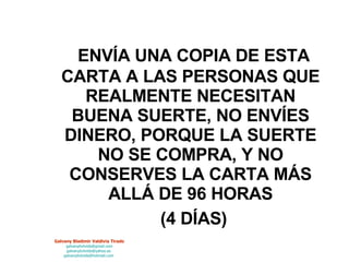 ENVÍA UNA COPIA DE ESTA CARTA A LAS PERSONAS QUE REALMENTE NECESITAN BUENA SUERTE, NO ENVÍES DINERO, PORQUE LA SUERTE NO SE COMPRA, Y NO CONSERVES LA CARTA MÁS ALLÁ DE 96 HORAS   (4 DÍAS) 