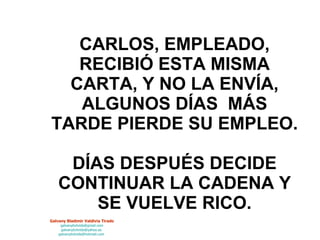 CARLOS, EMPLEADO, RECIBIÓ ESTA MISMA CARTA, Y NO LA ENVÍA, ALGUNOS DÍAS  MÁS TARDE PIERDE SU EMPLEO. DÍAS DESPUÉS DECIDE CONTINUAR LA CADENA Y SE VUELVE RICO. 