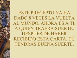 ESTE PRECEPTO YA HA DADO 8 VECES LA VUELTA AL MUNDO, AHORA ES A TI, A QUIEN TRAERÁ SUERTE. DESPUÉS DE HABER RECIBIDO ESTA CARTA, TÚ TENDRÁS BUENA SUERTE. 