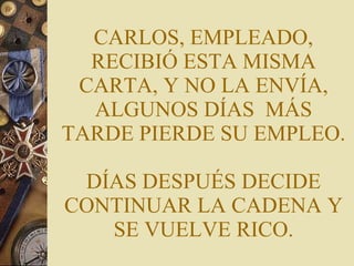 CARLOS, EMPLEADO, RECIBIÓ ESTA MISMA CARTA, Y NO LA ENVÍA, ALGUNOS DÍAS  MÁS TARDE PIERDE SU EMPLEO. DÍAS DESPUÉS DECIDE CONTINUAR LA CADENA Y SE VUELVE RICO. 