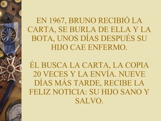 EN 1967, BRUNO RECIBIÓ LA CARTA, SE BURLA DE ELLA Y LA BOTA, UNOS DÍAS DESPUÉS SU HIJO CAE ENFERMO. ÉL BUSCA LA CARTA, LA COPIA 20 VECES Y LA ENVÍA. NUEVE DÍAS MÁS TARDE, RECIBE LA FELIZ NOTICIA: SU HIJO SANO Y SALVO. 
