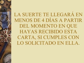 LA SUERTE TE LLEGARÁ EN MENOS DE 4 DÍAS A PARTIR DEL MOMENTO EN QUE HAYAS RECIBIDO ESTA CARTA, SI CUMPLES CON LO SOLICITADO EN ELLA. 