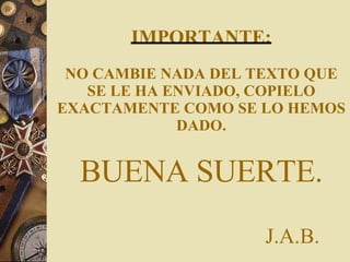 IMPORTANTE: NO CAMBIE NADA DEL TEXTO QUE SE LE HA ENVIADO, COPIELO EXACTAMENTE COMO SE LO HEMOS DADO. BUENA SUERTE.   J.A.B. 