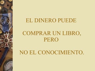 EL DINERO PUEDE  COMPRAR UN LIBRO, PERO  NO EL CONOCIMIENTO. 
