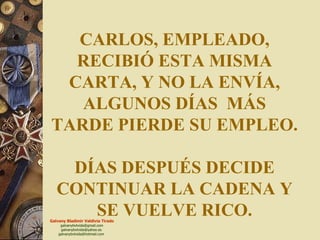 CARLOS, EMPLEADO, RECIBIÓ ESTA MISMA CARTA, Y NO LA ENVÍA, ALGUNOS DÍAS  MÁS TARDE PIERDE SU EMPLEO. DÍAS DESPUÉS DECIDE CONTINUAR LA CADENA Y SE VUELVE RICO. 