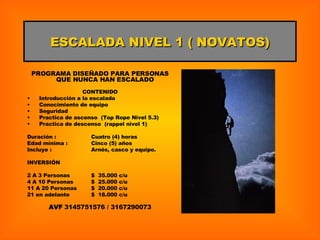 ESCALADA NIVEL 1 ( NOVATOS) PROGRAMA DISEÑADO PARA PERSONAS QUE NUNCA HAN ESCALADO  CONTENIDO Introducción a la escalada Conocimiento de equipo Seguridad Practica de ascenso  (Top Rope Nivel 5.3) Practica de descenso  (rappel nivel 1) Duración : Cuatro (4) horas Edad mínima : Cinco (5) años Incluye : Arnés, casco y equipo. INVERSIÓN 2 A 3 Personas $  35.000 c/u 4 A 10 Personas $  25.000 c/u 11 A 20 Personas $  20.000 c/u 21 en adelante $  18.000 c/u AVF  3145751576 / 3167290073 