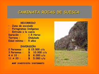CAMINATA ROCAS DE SUESCA  RECORRIDO Zona de escalada Pictogramas Indígenas Entrada a la cueva Duración : 1.5 Horas Terreno : Ondulado Edad mínima : 5 años INVERSIÓN 2 Personas : $ 15.000 c/u 3 Personas : $  10.000 c/u 4 A 10 : $  8.000 c/u 11 A 20 : $  5.000 c/u AVF  3145751576 / 3167290073 