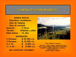 CAMINATA PANORAMICA  RONDA ROCAS Panorámica alrededores Zona de Camping Zona de escalada Duración : 3 Horas Terreno :  Ondulado y plano Edad mínima : 12 años INVERSIÓN 2 Personas : $ 20.000 c/u 3 Personas : $ 15.000 c/u 4 A 10 : $  8.000 c/u 11 A 20 : $  5.000 c/u AVF  3145751576 / 3167290073 PARA CAMINAR Y ESCALAR ZAPATOS  Y ROPA COMODA, PROTECCION PARA FRIO Y CALOR, BEBIDA HIDRATANTE Y RACION DE ALIMENTO CALORICO (GALLETA, BOCADILLO, CHOCOLATINA ETC)  SEGURO MEDICO VIGENTE. 