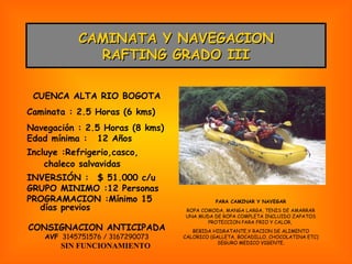 CAMINATA Y NAVEGACION RAFTING GRADO III CUENCA ALTA RIO BOGOTA Caminata : 2.5 Horas (6 kms) Navegación : 2.5 Horas (8 kms) Edad mínima : 12 Años Incluye :Refrigerio,casco,  chaleco salvavidas INVERSIÓN : $ 51.000 c/u GRUPO MINIMO :12 Personas PROGRAMACION :Mínimo 15 días previos CONSIGNACION ANTICIPADA AVF   3145751576 / 3167290073 SIN FUNCIONAMIENTO PARA CAMINAR Y NAVEGAR ROPA COMODA, MANGA LARGA, TENIS DE AMARRAR UNA MUDA DE ROPA COMPLETA INCLUIDO ZAPATOS PROTECCION PARA FRIO Y CALOR,  BEBIDA HIDRATANTE,Y RACION DE ALIMENTO CALORICO (GALLETA, BOCADILLO, CHOCOLATINA ETC) SEGURO MEDICO VIGENTE. 